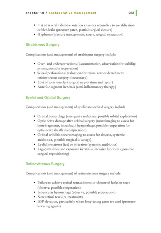 chapter 18 I postoperative management
• Flat or severely shallow anterior chamber secondary to overfiltration
or bleb leaks (pressure patch, partial surgical closure)
• Hyphema (pressure management; rarely, surgical evacuation)
Strabismus Surgery
Complications (and management) of strabismus surgery include
• Over- and undercorrections (documentation, observation for stability,
prisms, possible reoperation)
• Scleral perforations (evaluation for retinal tear or detachment,
retinovitreous surgery if necessary)
• Lost or torn muscles (surgical exploration and repair)
• Anterior segment ischemia (anti-inflammatory therapy)
Eyelid and Orbital Surgery
Complications (and management) of eyelid and orbital surgery include
• Orbital hemorrhage (emergent cantholysis, possible orbital exploration)
• Optic nerve damage after orbital surgery (neuroimaging to assess for
bone fragments, intrasheath hemorrhage, possible reoperation for
optic nerve sheath decompression)
• Orbital cellulitis (neuroimaging to assess for abscess, systemic
antibiotics, possible surgical drainage)
• Eyelid hematoma (ice) or infection (systemic antibiotics)
• Lagophthalmos and exposure keratitis (intensive lubricants, possible
surgical repositioning)
Retinovitreous Surgery
Complications (and management) of retinovitreous surgery include
• Failure to achieve retinal reattachment or closure of holes or tears
(observe, possible reoperation)
• Intraocular hemorrhage (observe, possible reoperation)
• New retinal tears (re-treatment)
• lOP elevation, particularly when long-acting gases are used (pressure-
lowering agents)
 