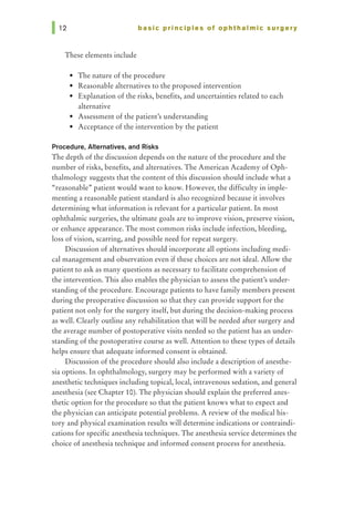 basic principles of ophthalmic surgery
These elements include
• The nature of the procedure
• Reasonable alternatives to the proposed intervention
• Explanation of the risks, benefits, and uncertainties related to each
alternative
• Assessment of the patient's understanding
• Acceptance of the intervention by the patient
Procedure, Alternatives, and Risks
The depth of the discussion depends on the nature of the procedure and the
number of risks, benefits, and alternatives. The American Academy of Oph-
thalmology suggests that the content of this discussion should include what a
"reasonable" patient would want to know. However, the difficulty in imple-
menting a reasonable patient standard is also recognized because it involves
determining what information is relevant for a particular patient. In most
ophthalmic surgeries, the ultimate goals are to improve vision, preserve vision,
or enhance appearance. The most common risks include infection, bleeding,
loss of vision, scarring, and possible need for repeat surgery.
Discussion of alternatives should incorporate all options including medi-
cal management and observation even if these choices are not ideal. Allow the
patient to ask as many questions as necessary to facilitate comprehension of
the intervention. This also enables the physician to assess the patient's under-
standing of the procedure. Encourage patients to have family members present
during the preoperative discussion so that they can provide support for the
patient not only for the surgery itself, but during the decision-making process
as well. Clearly outline any rehabilitation that will be needed after surgery and
the average number of postoperative visits needed so the patient has an under-
standing of the postoperative course as well. Attention to these types of details
helps ensure that adequate informed consent is obtained.
Discussion of the procedure should also include a description of anesthe-
sia options. In ophthalmology, surgery may be performed with a variety of
anesthetic techniques including topical, local, intravenous sedation, and general
anesthesia (see Chapter 10). The physician should explain the preferred anes-
thetic option for the procedure so that the patient knows what to expect and
the physician can anticipate potential problems. A review of the medical his-
tory and physical examination results will determine indications or contraindi-
cations for specific anesthesia techniques. The anesthesia service determines the
choice of anesthesia technique and informed consent process for anesthesia.
 