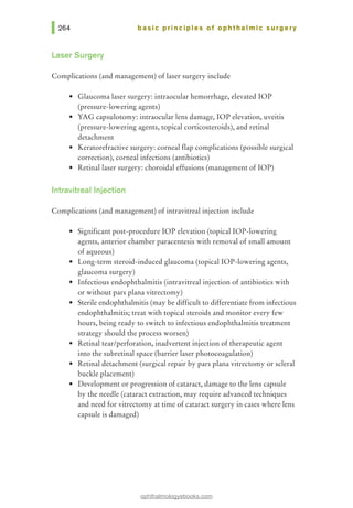 basic principles of ophthalmic surgery
Laser Surgery
Complications (and management) of laser surgery include
• Glaucoma laser surgery: intraocular hemorrhage, elevated lOP
(pressure-lowering agents)
• YAG capsulotomy: intraocular lens damage, lOP elevation, uveitis
(pressure-lowering agents, topical corticosteroids), and retinal
detachment
• Keratorefractive surgery: corneal flap complications (possible surgical
correction), corneal infections (antibiotics)
• Retinal laser surgery: choroidal effusions (management of lOP)
lntravitreallnjection
Complications (and management) of intravitreal injection include
• Significant post-procedure lOP elevation (topical lOP-lowering
agents, anterior chamber paracentesis with removal of small amount
of aqueous)
• Long-term steroid-induced glaucoma (topical lOP-lowering agents,
glaucoma surgery)
• Infectious endophthalmitis (intravitreal injection of antibiotics with
or without pars plana vitrectomy)
• Sterile endophthalmitis (may be difficult to differentiate from infectious
endophthalmitis; treat with topical steroids and monitor every few
hours, being ready to switch to infectious endophthalmitis treatment
strategy should the process worsen)
• Retinal tear/perforation, inadvertent injection of therapeutic agent
into the subretinal space (barrier laser photocoagulation)
• Retinal detachment (surgical repair by pars plana vitrectomy or scleral
buckle placement)
• Development or progression of cataract, damage to the lens capsule
by the needle (cataract extraction, may require advanced techniques
and need for vitrectomy at time of cataract surgery in cases where lens
capsule is damaged)
ophthalmologyebooks.com
 