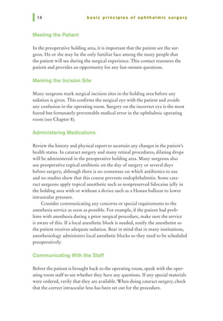 basic principles of ophthalmic surgery
Meeting the Patient
In the preoperative holding area, it is important that the patient see the sur-
geon. He or she may be the only familiar face among the many people that
the patient will see during the surgical experience. This contact reassures the
patient and provides an opportunity for any last-minute questions.
Marking the Incision Site
Many surgeons mark surgical incision sites in the holding area before any
sedation is given. This confirms the surgical eye with the patient and avoids
any confusion in the operating room. Surgery on the incorrect eye is the most
feared but fortunately preventable medical error in the ophthalmic operating
room (see Chapter 8).
Administering Medications
Review the history and physical report to ascertain any changes in the patient's
health status. In cataract surgery and many retinal procedures, dilating drops
will be administered in the preoperative holding area. Many surgeons also
use preoperative topical antibiotic on the day of surgery or several days
before surgery, although there is no consensus on which antibiotics to use
and no studies show that this course prevents endophthalmitis. Some cata-
ract surgeons apply topical anesthetic such as nonpreserved lidocaine jelly in
the holding area with or without a device such as a Honan balloon to lower
intraocular pressure.
Consider communicating any concerns or special requirements to the
anesthesia service as soon as possible. For example, if the patient had prob-
lems with anesthesia during a prior surgical procedure, make sure the service
is aware of this. If a local anesthetic block is needed, notify the anesthetist so
the patient receives adequate sedation. Bear in mind that in many institutions,
anesthesiology administers local anesthetic blocks so they need to be scheduled
preoperatively.
Communicating With the Staff
Before the patient is brought back to the operating room, speak with the oper-
ating room staff to see whether they have any questions. If any special materials
were ordered, verify that they are available. When doing cataract surgery, check
that the correct intraocular lens has been set out for the procedure.
 