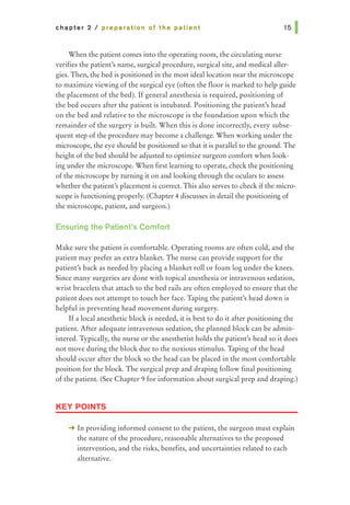 chapter 2 I preparation of the patient
When the patient comes into the operating room, the circulating nurse
verifies the patient's name, surgical procedure, surgical site, and medical aller-
gies. Then, the bed is positioned in the most ideal location near the microscope
to maximize viewing of the surgical eye (often the floor is marked to help guide
the placement of the bed). If general anesthesia is required, positioning of
the bed occurs after the patient is intubated. Positioning the patient's head
on the bed and relative to the microscope is the foundation upon which the
remainder of the surgery is built. When this is done incorrectly, every subse-
quent step of the procedure may become a challenge. When working under the
microscope, the eye should be positioned so that it is parallel to the ground. The
height of the bed should be adjusted to optimize surgeon comfort when look-
ing under the microscope. When first learning to operate, check the positioning
of the microscope by turning it on and looking through the oculars to assess
whether the patient's placement is correct. This also serves to check if the micro-
scope is functioning properly. (Chapter 4 discusses in detail the positioning of
the microscope, patient, and surgeon.)
Ensuring the Patient's Comfort
Make sure the patient is comfortable. Operating rooms are often cold, and the
patient may prefer an extra blanket. The nurse can provide support for the
patient's back as needed by placing a blanket roll or foam log under the knees.
Since many surgeries are done with topical anesthesia or intravenous sedation,
wrist bracelets that attach to the bed rails are often employed to ensure that the
patient does not attempt to touch her face. Taping the patient's head down is
helpful in preventing head movement during surgery.
If a local anesthetic block is needed, it is best to do it after positioning the
patient. After adequate intravenous sedation, the planned block can be admin-
istered. Typically, the nurse or the anesthetist holds the patient's head so it does
not move during the block due to the noxious stimulus. Taping of the head
should occur after the block so the head can be placed in the most comfortable
position for the block. The surgical prep and draping follow final positioning
of the patient. (See Chapter 9 for information about surgical prep and draping.)
KEY POINTS
-+ In providing informed consent to the patient, the surgeon must explain
the nature of the procedure, reasonable alternatives to the proposed
intervention, and the risks, benefits, and uncertainties related to each
alternative.
 