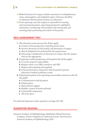 basic principles of ophthalmic surgery
-+ Medical clearance for surgery includes assessment of cardiopulmonary
status, anticoagulants, and antiplatelet agents. Clearance should be
coordinated with the patient's primary care physician.
-+ In the operating room, the surgeon is responsible for meeting
and reassuring the patient, supervising preoperative ophthalmic
medications, coordinating with anesthesia and nursing staff, and
ensuring proper positioning and comfort of the patient.
SELF-ASSESSMENT TEST
1. The informed consent process (list all that apply)
a. Consists of the preoperative counseling session alone
b. Involves discussion of risk, benefit, and alternatives of surgery
c. May be delegated to be performed by the surgical nurse
d. Discourages consideration of alternatives to surgery that the surgeon
feels are less appropriate
2. Preoperative medical preparation of the patient (list all that apply)
a. Is not the surgeon's responsibility
b. Requires chest x-ray, EKG, urinalysis, and CBC
c. Requires discontinuing anticoagulants
d. Is best performed in conjunction with the patient's primary
physician if medical conditions coexist
3. Preparing the patient in the operating room includes attention to (list all
that apply)
a. Communication with the patient
b. Head position
c. Back and knee support
d. Stability (control of hands and head)
e. Comfortable temperature
f. All of the above
For preferred responses to these questions, see pages 267-268.
SUGGESTED READING
American Academy of Ophthalmology, Ophthalmic Mutual Insurance
Company. Practice Guidelines for Informed Consent. San Francisco:
American Academy of Ophthalmology; 2010.
 
