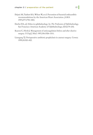 chapter 2 I preparation of the patient
Dajani AS, Taubert KA, Wilson W, et al. Prevention of bacterial endocarditis:
recommendations by the American Heart Association. ]AMA.
1997;277:1794-1801.
Durfee DA, ed. Ethics in ophthalmology. In: The Profession ofOphthalmology.
San Francisco: American Academy of Ophthalmology; 2010;174-252.
Kearon C, Hirsh J. Management of anticoagulation before and after elective
surgery. N Englj Med. 1997;336:1506-1511.
Liesegang TJ. Perioperative antibiotic prophylaxis in cataract surgery. Cornea.
1999;18:383-402.
 