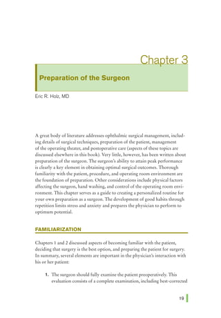 Preparation of the Surgeon
Eric R. Holz, MD
A great body of literature addresses ophthalmic surgical management, includ-
ing details of surgical techniques, preparation of the patient, management
of the operating theater, and postoperative care (aspects of these topics are
discussed elsewhere in this book). Very little, however, has been written about
preparation of the surgeon. The surgeon's ability to attain peak performance
is clearly a key element in obtaining optimal surgical outcomes. Thorough
familiarity with the patient, procedure, and operating room environment are
the foundation of preparation. Other considerations include physical factors
affecting the surgeon, hand washing, and control of the operating room envi-
ronment. This chapter serves as a guide to creating a personalized routine for
your own preparation as a surgeon. The development of good habits through
repetition limits stress and anxiety and prepares the physician to perform to
optimum potential.
FAMILIARIZATION
Chapters 1 and 2 discussed aspects of becoming familiar with the patient,
deciding that surgery is the best option, and preparing the patient for surgery.
In summary, several elements are important in the physician's interaction with
his or her patient:
1. The surgeon should fully examine the patient preoperatively. This
evaluation consists of a complete examination, including best-corrected
 