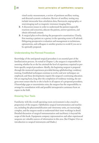 basic principles of ophthalmic surgery
visual acuity measurement, a review of pertinent ancillary testing,
and directed systemic evaluation. Review of ancillary testing may
include intraocular lens calculation data, fluorescein angiography, or
neuroimaging such as magnetic resonance imaging films.
2. A discussion ensues in order to understand the patient (especially
reactions and concerns), educate the patient, answer questions, and
obtain informed consent.
3. A surgical plan evolves during the preoperative examination. Clearly,
first meeting a patient on a gurney in the operating room is ill advised.
Delegating preoperative evaluation and management to technicians,
optometrists, and colleagues is another practice to avoid if you are to
be optimally prepared.
Understanding the Planned Procedure
Knowledge of the anticipated surgical procedure is an essential part of the
familiarization process. As noted in Chapter 1, the surgeon is responsible for
assessing whether he or she has attained the level of experience required to per-
form specific surgical procedures. Ideally, the beginning surgeon is prepared
through the mentored experiences provided during ophthalmology residency
training. Established techniques continue to evolve and new techniques are
employed, and these developments require the surgeon's continuing education.
On an ongoing basis, long after the completion of residency training, the sur-
geon must ensure that he or she is facile in all aspects of a proposed procedure;
if knowledge gaps or uncertainties exist, the surgeon has the responsibility to
arrange for consultation with and possible intraoperative assistance from an
expert in the field.
Knowing Your Tools
Familiarity with the overall operating room environment is also crucial to
preparation of the surgeon. Ophthalmic surgical instrumentation and machin-
ery, including the phacoemulsification and vitrectomy units, are increasingly
complex, and the surgeon needs to understand their inner workings in detail.
Detailed discussion of surgical instrumentation and machinery is beyond the
scope of this book. Equipment company representatives and other experienced
surgeons are valuable sources of information in this area. (See Chapter 5 for an
introduction to surgical instruments and blades.)
 