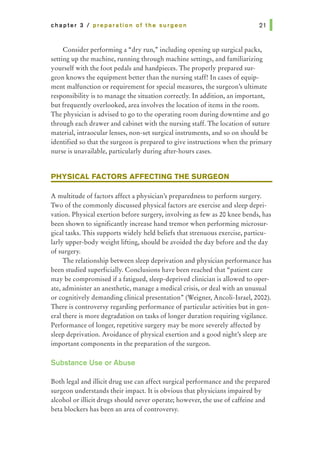 chapter 3 I preparation of the surgeon
Consider performing a "dry run," including opening up surgical packs,
setting up the machine, running through machine settings, and familiarizing
yourself with the foot pedals and handpieces. The properly prepared sur-
geon knows the equipment better than the nursing staff! In cases of equip-
ment malfunction or requirement for special measures, the surgeon's ultimate
responsibility is to manage the situation correctly. In addition, an important,
but frequently overlooked, area involves the location of items in the room.
The physician is advised to go to the operating room during downtime and go
through each drawer and cabinet with the nursing staff. The location of suture
material, intraocular lenses, non-set surgical instruments, and so on should be
identified so that the surgeon is prepared to give instructions when the primary
nurse is unavailable, particularly during after-hours cases.
PHYSICAL FACTORS AFFECTING THE SURGEON
A multitude of factors affect a physician's preparedness to perform surgery.
Two of the commonly discussed physical factors are exercise and sleep depri-
vation. Physical exertion before surgery, involving as few as 20 knee bends, has
been shown to significantly increase hand tremor when performing microsur-
gical tasks. This supports widely held beliefs that strenuous exercise, particu-
larly upper-body weight lifting, should be avoided the day before and the day
of surgery.
The relationship between sleep deprivation and physician performance has
been studied superficially. Conclusions have been reached that "patient care
may be compromised if a fatigued, sleep-deprived clinician is allowed to oper-
ate, administer an anesthetic, manage a medical crisis, or deal with an unusual
or cognitively demanding clinical presentation" (Weigner, Ancoli-Israel, 2002).
There is controversy regarding performance of particular activities but in gen-
eral there is more degradation on tasks of longer duration requiring vigilance.
Performance of longer, repetitive surgery may be more severely affected by
sleep deprivation. Avoidance of physical exertion and a good night's sleep are
important components in the preparation of the surgeon.
Substance Use or Abuse
Both legal and illicit drug use can affect surgical performance and the prepared
surgeon understands their impact. It is obvious that physicians impaired by
alcohol or illicit drugs should never operate; however, the use of caffeine and
beta blockers has been an area of controversy.
 