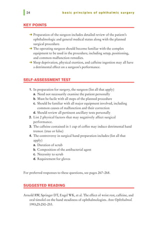 basic principles of ophthalmic surgery
KEY POINTS
-+ Preparation of the surgeon includes detailed review of the patient's
ophthalmologic and general medical status along with the planned
surgical procedure.
-+ The operating surgeon should become familiar with the complex
equipment to be used in the procedure, including setup, positioning,
and common malfunction remedies.
-+ Sleep deprivation, physical exertion, and caffeine ingestion may all have
a detrimental effect on a surgeon's performance.
SELF-ASSESSMENT TEST
1. In preparation for surgery, the surgeon (list all that apply)
a. Need not necessarily examine the patient personally
b. Must be facile with all steps of the planned procedure
c. Should be familiar with all major equipment involved, including
common causes of malfunction and their correction
d. Should review all pertinent ancillary tests personally
2. List 2 physical factors that may negatively affect surgical
performance.
3. The caffeine contained in 1 cup of coffee may induce detrimental hand
tremor. (true or false)
4. The controversy in surgical hand preparation includes (list all that
apply)
a. Duration of scrub
b. Composition of the antibacterial agent
c. Necessity to scrub
d. Requirement for gloves
For preferred responses to these questions, see pages 267-268.
SUGGESTED READING
Arnold RW, Springer DT, Engel WK, et al. The effect of wrist rest, caffeine, and
oral timolol on the hand steadiness of ophthalmologists. Ann Ophthalmol.
1993;25:250-253.
 