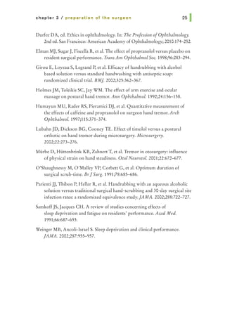 chapter 3 I preparation of the surgeon
Durfee DA, ed. Ethics in ophthalmology. In: The Profession ofOphthalmology.
2nd ed. San Francisco: American Academy of Ophthalmology; 2010:174-252.
Elman MJ, SugarJ, Fiscella R, et al. The effect of propranolol versus placebo on
resident surgical performance. Trans Am Ophthalmol Soc. 1998;96:283-294.
Girou E, Loyeau S, Legrand P, et al. Efficacy of handrubbing with alcohol
based solution versus standard handwashing with antiseptic soap:
randomized clinical trial. BM]. 2002;325:362-367.
Holmes JM, Toleikis SC, Jay WM. The effect of arm exercise and ocular
massage on postural hand tremor. Ann Ophthalmol 1992;24:156-158.
Humayun MU, Rader RS, Pieramici DJ, et al. Quantitative measurement of
the effects of caffeine and propranolol on surgeon hand tremor. Arch
Ophthalmol. 1997;115:371-374.
Lubahn JD, Dickson BG, Cooney TE. Effect of timolol versus a postural
orthotic on hand tremor during microsurgery. Microsurgery.
2002;22:273-276.
Miirbe D, Hiittenbrink KB, Zahnert T, et al. Tremor in otosurgery: influence
of physical strain on hand steadiness. Otol Neurotol. 2001;22:672-677.
O'Shaughnessy M, O'Malley VP, Corbett G, et al. Optimum duration of
surgical scrub-time. Br] Surg. 1991;78:685--686.
Parienti JJ, Thibon P, Heller R, et al. Handrubbing with an aqueous alcoholic
solution versus traditional surgical hand-scrubbing and 30-day surgical site
infection rates: a randomized equivalence study.]AMA. 2002;288:722-727.
SamkoffJS, Jacques CH. A review of studies concerning effects of
sleep deprivation and fatigue on residents' performance. Acad Med.
1991;66:687-693.
Weinger MB, Ancoli-Israel S. Sleep deprivation and clinical performance.
]AMA. 2002;287:955-957.
 