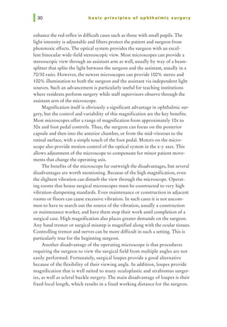 basic principles of ophthalmic surgery
enhance the red reflex in difficult cases such as those with small pupils. The
light intensity is adjustable and filters protect the patient and surgeon from
phototoxic effects. The optical system provides the surgeon with an excel-
lent binocular wide-field stereoscopic view. Most microscopes can provide a
stereoscopic view through an assistant arm as well, usually by way of a beam-
splitter that splits the light between the surgeon and the assistant, usually in a
70/30 ratio. However, the newest microscopes can provide 100% stereo and
100% illumination to both the surgeon and the assistant via independent light
sources. Such an advancement is particularly useful for teaching institutions
where residents perform surgery while staff supervisors observe through the
assistant arm of the microscope.
Magnification itself is obviously a significant advantage in ophthalmic sur-
gery, but the control and variability of this magnification are the key benefits.
Most microscopes offer a range of magnification from approximately lOx to
30x and foot pedal controls. Thus, the surgeon can focus on the posterior
capsule and then into the anterior chamber, or from the mid-vitreous to the
retinal surface, with a simple touch of the foot pedal. Motors on the micro-
scope also provide motion control of the optical system in the x-y axes. This
allows adjustment of the microscope to compensate for minor patient move-
ments that change the operating axis.
The benefits of the microscope far outweigh the disadvantages, but several
disadvantages are worth mentioning. Because of the high magnification, even
the slightest vibration can disturb the view through the microscope. Operat-
ing rooms that house surgical microscopes must be constructed to very high
vibration-dampening standards. Even maintenance or construction in adjacent
rooms or floors can cause excessive vibration. In such cases it is not uncom-
mon to have to search out the source of the vibration, usually a construction
or maintenance worker, and have them stop their work until completion of a
surgical case. High magnification also places greater demands on the surgeon.
Any hand tremor or surgical misstep is magnified along with the ocular tissues.
Controlling tremor and nerves can be more difficult in such a setting. This is
particularly true for the beginning surgeon.
Another disadvantage of the operating microscope is that procedures
requiring the surgeon to view the surgical field from multiple angles are not
easily performed. Fortunately, surgicalloupes provide a good alternative
because of the flexibility of their viewing angle. In addition, loupes provide
magnification that is well suited to many oculoplastic and strabismus surger-
ies, as well as scleral buckle surgery. The main disadvantage of loupes is their
fixed focal length, which results in a fixed working distance for the surgeon.
 