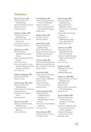 Contributors
MariaM. Aaron, MD J. Paul Dieckert, MD Paul D. Langer, MD
Assistant Professor of Chief, Vitreoretinal Section; Associate Professor of
Ophthalmology Professor, TAMUHSC Ophthalmology
Director, Residency Program Chairman, Board of Director, Division of
Emory University Directors; Chief of Staff, Ophthalmic Plastic,
Atlanta, Georgia Scott and White Hospital Reconstructive, and Orbital
Temple, Texas Surgery
Anthony J. Aldave, MD Director, Resident Training
Assistant Professor of Robert B. Dinn, MD Program
Ophthalmology Eye Physicians, Inc. Department of
Director, UCLA Eye and Kokomo, Indiana Ophthalmology, New
Tissue Bank Jersey Medical School
Jules Stein Eye Institute James P. Dunn, MD Newark, New Jersey
Los Angeles, California Associate Professor of
Ophthalmology Andrew G. Lee, MD
Keith D. Carter, MD SOCA Clinical Director Chair, Department of
Medical Director, Residency Education Director Ophthalmology, The
Ophthalmology Clinical The Wilmer Eye Institute Methodist Hospital
Services Baltimore, Maryland Professor of Ophthalmology,
Director, Resident Education Weill Cornell College of
Program Steven J. Gedde, MD Medicine
University of Iowa Professor of Ophthalmology Houston, Texas
RoyJ. and Lucille A. Carver Residency Program Director
College of Medicine and UI Bascom Palmer Eye Institute Jennifer Lee, MD
Hospitals and Clinics Miami, Florida Washington Pacific Eye
Iowa City, Iowa Association
Eric R. Holz, MD Kirkland, Washington
Madhuri Chilakapati, MD Clinical Associate Professor
Kelsey-Seybold Clinic of Ophthalmology Yunhee Lee, MD, MPH
Houston, Texas Baylor College of Medicine Assistant Professor of Clinical
Houston, Texas Ophthalmology
Jack A. Cohen, MD, FACS Retina and Vitreous Medical Director
Associate Professor of Associates of Texas Division Chief
Ophthalmology Houston, Texas Bascom Palmer Eye Institute
Associate Chair for Education of the Palm Beaches
Program Director Anna S. Kitzmann, MD Miami, Florida
Rush University Medical Assistant Professor
Center of Ophthalmology, Jay M. Lustbader, MD
Chicago, Illinois Department of Chairman, Department
Ophthalmology & Visual of Ophthalmology,
Oscar A. Cruz, MD Sciences Georgetown University
Professor and Chairman of University of Iowa Hospitals Hospital
Ophthalmology and Clinics Professor of Ophthalmology,
St. Louis University School of Iowa City, Iowa Georgetown University
Medicine School of Medicine
St. Louis, Missouri Aaleya Koreishi, MD President, Washington
Cornea Associates of Texas National Eye Center
Fort Worth, Texas Washington, DC
Ill I
 