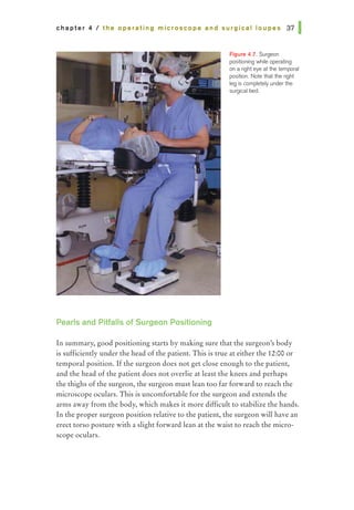 chapter 4 I the operating microscope and surgical loupes 37 1
Pearls and Pitfalls of Surgeon Positioning
Figure 4.7. Surgeon
positioning while operating
on a right eye at 1he temporal
position. Note that 1he right
leg is completely under the
surgical bed.
In summary, good positioning starts by making sure that the surgeon's body
is sufficiently under the head ofthe patient. This is true at either the 12:00 or
temporal position. Ifthe surgeon does not get close enough to the patient,
and the head of the patient does not overlie at least the knees and perhaps
the thighs of the surgeon, the surgeon must lean too far forward to reach the
microscope oculars. This is uncomfortable for the surgeon and extends the
arms away from the body, which makes it more difficult to stabilize the hands.
In the proper surgeon position relative to the patient, the surgeon will have an
erect torso posture with a slight forward lean at the waist to reach the micro-
scope oculars.
 