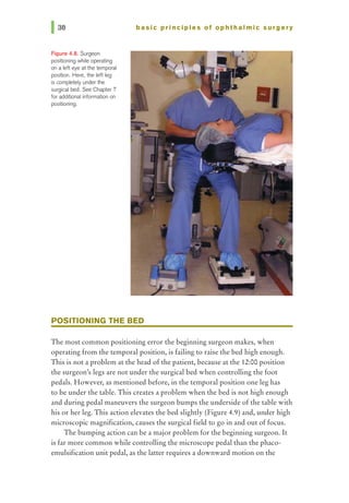 Figure 4.8. Surgeon
positioning while operating
on a left eye at 1hetemporal
position. Here, the left leg
is completely under1he
surgical bed. See Chapter 7
for additional information on
positioning.
basic prl ncl pies of ophthalmic surgery
POSITIONING THE BED
The most common positioning error the beginning surgeon makes, when
operating from the temporal position, is failing to raise the bed high enough.
This is not a problem at the head of the patient, because at the 12:00 position
the surgeon's legs are not under the surgical bed when controlling the foot
pedals. However, as mentioned before, in the temporal position one leg has
to be under the table. This creates a problem when the bed is not high enough
and during pedal maneuvers the surgeon bumps the underside of the table with
his or her leg. This action elevates the bed slightly (Figure 4.9) and, under high
microscopic magnification, causes the surgical field to go in and out of focus.
The bumping action can be a major problem for the beginning surgeon. It
is far more common while controlling the microscope pedal than the phaco-
emulsification unit pedal, as the latter requires a downward motion on the
 