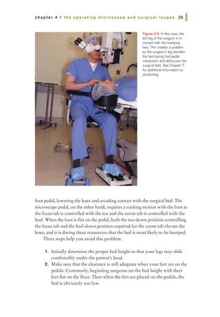 chapter 4 I the operating microscope and surgical loupes 391
Figure 4.9. In this case, the
left leg of the surgeon is in
contact with the overlying
bed. This creates a problem
as the surgeon's leg elevates
the bed during foot pedal
maneuvers and defocuses the
surgical field. See Chapter 7
for additional information on
positioning.
foot pedal, lowering the knee and avoiding contact with the surgical bed. The
microscope pedal, on the other hand, requires a rocking motion with the foot as
the focus tab is controlled with the toe and the zoom tab is controlled with the
heel. When the foot is flat on the pedal, both the toe-down position controlling
the focus tab and the heel-down position required for the zoom tab elevate the
knee, and it is during these maneuvers that the bed is most likely to be bumped.
Three steps help you avoid this problem:
1. Initially determine the proper bed height so that your legs may slide
comfortably under the patient's head.
2. Make sure that the clearance is still adequate when your feet are on the
pedals. Commonly, beginning surgeons set the bed height with their
feet flat on the floor. Then when the feet are placed on the pedals, the
bed is obviously too low.
 