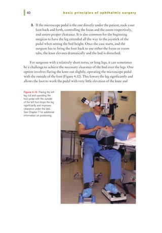 basic prl ncl pies of ophthalmic surgery
3. Ifthe microscope pedal is the one directly under the patient, rock your
foot back and forth, controlling the focus and the zoom respectively,
and assure proper clearance. It is also common for the beginning
surgeon to have the leg extended all the way to the joystick of the
pedal when setting the bed height. Once the case starts, and the
surgeon has to bring the foot back to use either the focus or zoom
tabs, the knee elevates dramatically and the bed is disturbed.
For surgeons with a relatively short torso, or long legs, it can sometimes
be a challenge to achieve the necessary clearance of the bed over the legs. One
option involves flaring the knee out slightly, operating the microscope pedal
with the outside of the foot (Figure 4.10). This lowers the leg significantly and
allows the foot to work the pedal with very little elevation ofthe knee and
Figure 4.10. Flaring the left
leg out and operating the
foot pedal with the outside
of the left foot drops the leg
significantiy and improves
dearance under the bed.
See Chapter 7 for additional
information on positioning.
 