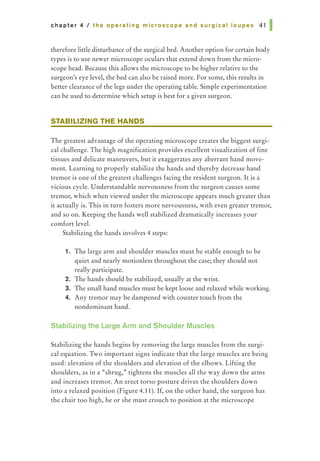 chapter 4 I the operating microscope and surgical loupes 41 I
therefore little disturbance of the surgical bed. Another option for certain body
types is to use newer microscope oculars that extend down from the micro-
scope head. Because this allows the microscope to be higher relative to the
surgeon's eye level, the bed can also be raised more. For some, this results in
better clearance of the legs under the operating table. Simple experimentation
can be used to determine which setup is best for a given surgeon.
STABILIZING THE HANDS
The greatest advantage of the operating microscope creates the biggest surgi-
cal challenge. The high magnification provides excellent visualization of fine
tissues and delicate maneuvers, but it exaggerates any aberrant hand move-
ment. Learning to properly stabilize the hands and thereby decrease hand
tremor is one of the greatest challenges facing the resident surgeon. It is a
vicious cycle. Understandable nervousness from the surgeon causes some
tremor, which when viewed under the microscope appears much greater than
it actually is. This in turn fosters more nervousness, with even greater tremor,
and so on. Keeping the hands well stabilized dramatically increases your
comfort level.
Stabilizing the hands involves 4 steps:
1. The large arm and shoulder muscles must be stable enough to be
quiet and nearly motionless throughout the case; they should not
really participate.
2. The hands should be stabilized, usually at the wrist.
3. The small hand muscles must be kept loose and relaxed while working.
4. Any tremor may be dampened with counter touch from the
nondominant hand.
Stabilizing the Large Arm and Shoulder Muscles
Stabilizing the hands begins by removing the large muscles from the surgi-
cal equation. Two important signs indicate that the large muscles are being
used: elevation of the shoulders and elevation of the elbows. Lifting the
shoulders, as in a "shrug,.. tightens the muscles all the way down the arms
and increases tremor. An erect torso posture drives the shoulders down
into a relaxed position (Figure 4.11). If, on the other hand, the surgeon has
the chair too high, he or she must crouch to position at the microscope
 