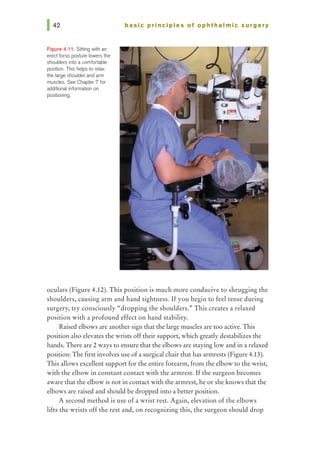 Figure 4.11. Sitting wilh an
erecttorso posture lowers the
shoulders into a comfortable
position. This hetps to relax
the large shoulder and arm
muscles. See Chapter 7 for
additional information on
positioning.
basic prl ncl pies of ophthalmic surgery
oculars (Figure 4.12). This position is much more conducive to shrugging the
shoulders, causing arm and hand tightness. Ifyou begin to feel tense during
surgery, try consciously "dropping the shoulders.,., This creates a relaxed
position with a profound effect on hand stability.
Raised elbows are another sign that the large muscles are too active. This
position also elevates the wrists offtheir support, which gready destabilizes the
hands. There are 2 ways to ensure that the elbows are staying low and in a relaxed
position: The first involves use of asurgical chairthat has annrests (Figure 4.13).
This allows excellent support for the entire forearm, from the elbow to the wrist,
with the elbow in constant contact with the armrest. If the surgeon becomes
aware that the elbow is not in contact with the armrest, he or she knows that the
elbows are raised and should be dropped into a better position.
A second method is use of a wrist rest. Again, elevation of the elbows
lifts the wrists off the rest and, on recognizing this, the surgeon should drop
 