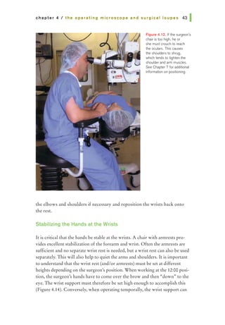 chapter 4 I the operating microscope and surgical loupes 431
Figure 4.12. If the surgeon's
chair is too high, he or
she must crouch to reach
the oculars. This causes
the shoulders to shrug,
which tends to tighten the
shoulder and arm muscles.
See Chapter 7 for additional
information on positioning.
the elbows and shoulders if necessary and reposition the wrists back onto
the rest.
Stabilizing the Hands at the Wrists
It is critical that the hands be stable at the wrists. A chair with armrests pro-
vides excellent stabilization of the forearm and wrist. Often the armrests are
sufficient and no separate wrist rest is needed, but a wrist rest can also be used
separately. This will also help to quiet the arms and shoulders. It is important
to understand that the wrist rest (and/or annrests) must be set at different
heights depending on the surgeon's position. When working at the 12:00 posi-
tion, the surgeon's hands have to come over the brow and then "down» to the
eye. The wrist support must therefore be set high enough to accomplish this
(Figure 4.14). Conversely, when operating temporally, the wrist support can
 