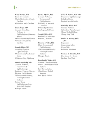 Casey Mickler, MD
Storm Eye Institute
Medical University of South
Carolina
Charleston, South Carolina
Frank Moya, MD
Assistant Consulting
Professor of
Ophthalmology, Glaucoma
Service
Duke University Eye Center
Winston-Salem, North
Carolina
Ensa K. Pillow, MD
Attending Physician,
Ophthalmology
Oklahoma City VA Medical
Center
Oklahoma City, Oklahoma
Dmitry Pyatetsky, MD
Assistant Professor,
Department of
Ophthalmology
Residency Program Director
Director, Uveitis Service
Northwestern University
Feinberg School of
Medicine
Section Chief,
Ophthalmology, Jesse
Brown VA Hospital
Chicago, Illinois
Peter A. Quiros, MD
Assistant Professor,
Department of
Ophthalmology
University of Southern
California
Doheny Eye Institute
Los Angeles, California
Scott C. Sigler, MD
Edmond Eye Associates
Edmond, Oklahoma
Nicholas J. Volpe, MD
Chair, Department of
Ophthalmology
Northwestem University,
Feinberg School of
Medicine
Chicago, Illinois
Jonathan D. Walker, MD
Assistant Clinical Professor
Indiana University School of
Medicine
Fort Wayne, Indiana
Allen County Retinal
Surgeons
Fort Wayne, Indiana
contributors
David K. WaUace, MD, MPH
Professor of Ophthalmology
Duke Eye Center
Durham, North Carolina
Edward J. Wladis, MD
Assistant Professor
Ophthalmic Plastic Surgery
Albany Medical College
Albany, New York
Sandra M. Woolley, PhD,
CPE
Ergonomist
Occupational Safety
Mayo Clinic
Rochester, Minnesota
Norman A. Zabriskie, MD
John Moran Eye Center
Salt Lake City, Utah
 