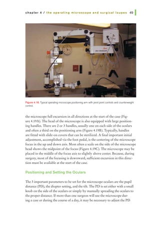 chapter 4 I the operating microscope and surgical loupes 491
Figure 4.18. Typical operating microscope positioning arm with pivot point controls and counterweight
control.
the microscope full excursion in all directions at the start of the case (Fig-
ure 4.19A). The head of the microscope is also equipped with large position-
ing handles. There are 2 or 3 handles, usually one on each side of the oculars
and often a third on the positioning arm (Figure 4.19B). Typically, handles
are fitted with slide-on covers that can be sterilized. A final important initial
adjustment, accomplished via the foot pedal, is the centering of the microscope
focus in the up and down axis. Most often a scale on the side of the microscope
head shows the midpoint of the focus (Figure 4.19C). The microscope may be
placed in the middle of the focus axis to slightly above center. Because, during
surgery, most of the focusing is downward, sufficient excursion in this direc-
tion must be available at the start of the case.
Positioning and Setting the Oculars
The 3 importantparameters to be set for the microscope oculars are the pupil
distance (PD), the diopter setting, and the tilt. The PD is set either with a small
knob on the side ofthe oculars or simply by manually spreading the oculars to
the proper distance. Ifmore than one surgeon will use the microscope dur-
ing a case or during the course of a day, it may be necessary to adjust the PD
 