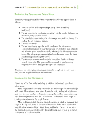 chapter 4 I the operating microscope and surgical loupes 51 I
Reviewing the Sequence of Setup Steps
To review, the sequence of important steps at the start of the typical case is as
follows:
1. Both the patient and surgeon are properly and comfortably
positioned.
2. The surgeon checks that his or her feet are on the pedals, the hands are
stabilized, and posture is correct.
3. The circulating nurse swings the microscope into position, having first
pushed the x-y centering button.
4. The oculars are set.
5. The surgeon then grasps the sterile handles of the microscope,
positions the microscope over the surgical eye with low light intensity,
and achieves gross focus by manually adjusting the microscope up or
down. The microscope focus scale is checked to ensure that the focus
is at the midpoint or slightly above.
6. The surgeon then uses the foot pedal to achieve fine focus in the
up and down axis. The foot pedal is then used to set the desired
magnification level, and again to adjust the fine focus.
With some experience, the entire sequence can be completed in a very short
time, and the surgeon is ready to start the case.
Maneuvering the Microscope
Proper use of the foot pedal is the key to efficient and smooth use of the
microscope.
Most surgeons find that they cannot feel the microscope pedal well enough
with shoes. Many elect to wear shoes that can be easily kicked off, placing sur-
gical shoe covers over their socks, and operating the pedals with their stocking
feet. Removing the shoes also lets the knee ride a little lower, which helps in
clearing the underside of the surgical table.
Most pedals consist of the same basic elements: a joystick to maneuver the
scope in the x-y axes, a tab to control the fine focus, and a tab to control the
magnification or zoom (Figure 4.20). Some pedals also offer a switch to turn
the illumination on and off. Recently designed foot pedals even give some vari-
able control of the illumination.
 