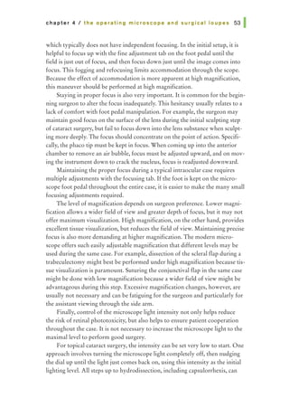 ch a pter 4 I t he o perating m icro scope a nd su rg ic a I I o u pes 53 I
which typically does not have independent focusing. In the initial setup, it is
helpful to focus up with the fine adjustment tab on the foot pedal until the
field is just out of focus, and then focus down just until the image comes into
focus. This fogging and refocusing limits accommodation through the scope.
Because the effect of accommodation is more apparent at high magnification,
this maneuver should be performed at high magnification.
Staying in proper focus is also very important. It is common for the begin-
ning surgeon to alter the focus inadequately. This hesitancy usually relates to a
lack of comfort with foot pedal manipulation. For example, the surgeon may
maintain good focus on the surface of the lens during the initial sculpting step
of cataract surgery, but fail to focus down into the lens substance when sculpt-
ing more deeply. The focus should concentrate on the point of action. Specifi-
cally, the phaco tip must be kept in focus. When coming up into the anterior
chamber to remove an air bubble, focus must be adjusted upward, and on mov-
ing the instrument down to crack the nucleus, focus is readjusted downward.
Maintaining the proper focus during a typical intraocular case requires
multiple adjustments with the focusing tab. If the foot is kept on the micro-
scope foot pedal throughout the entire case, it is easier to make the many small
focusing adjustments required.
The level of magnification depends on surgeon preference. Lower magni-
fication allows a wider field of view and greater depth of focus, but it may not
offer maximum visualization. High magnification, on the other hand, provides
excellent tissue visualization, but reduces the field of view. Maintaining precise
focus is also more demanding at higher magnification. The modern micro-
scope offers such easily adjustable magnification that different levels may be
used during the same case. For example, dissection of the scleral flap during a
trabeculectomy might best be performed under high magnification because tis-
sue visualization is paramount. Suturing the conjunctival flap in the same case
might be done with low magnification because a wider field of view might be
advantageous during this step. Excessive magnification changes, however, are
usually not necessary and can be fatiguing for the surgeon and particularly for
the assistant viewing through the side arm.
Finally, control of the microscope light intensity not only helps reduce
the risk of retinal phototoxicity, but also helps to ensure patient cooperation
throughout the case. It is not necessary to increase the microscope light to the
maximal level to perform good surgery.
For topical cataract surgery, the intensity can be set very low to start. One
approach involves turning the microscope light completely off, then nudging
the dial up until the light just comes back on, using this intensity as the initial
lighting level. All steps up to hydrodissection, including capsulorrhexis, can
 