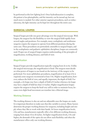 basic principles of ophthalmic surgery
be performed at this low lighting level. Once hydrodissection is complete,
the patient is less photophobic, and the intensity can be turned up, but not
much more is needed. For other anterior segment procedures, such as trabec-
ulectomy, the light intensity can be kept low throughout the entire case.
SURGICAL LOUPES
Surgicalloupes provide one great advantage over the surgical microscope. With
loupes, the surgeon has the flexibility to view the surgical field rapidly from
several angles and positions. For example, many oculoplastic and strabismus
surgeries require the surgeon to operate from different positions during the
same case. These procedures are particularly amenable to surgicalloupes, and
in the oculoplastics and pediatric ophthalmic disciplines, loupes are commonly
used. Proper use of surgicalloupes requires understanding of the principles of
magnification, working distance, and field of view.
Magnification
Surgicalloupes provide magnification typically ranging from 2x to 6x. Unlike
the surgical microscope, the magnification is fixed. The surgeon must decide
on what power of loupes to use based on the intricacy of the surgery to be
performed. For most ophthalmic procedures, magnification of at least 2.5x is
required; some surgeons recommend at least 3.5x. Higher magnification, how-
ever, reduces the field of view, and equally important, the depth of field. For
example, a 2x Ioupe may have a depth of field of 4 inches whereas a 6x Ioupe
may have a depth of field less than 1.5 inches. Higher magnification loupes
require the surgeon to keep the head very still in order to maintain focus, be-
cause even slight head movement can translate into a blurred image.
Working Distance
The working distance is also set and not adjustable once the loupes are made.
It is important therefore to make sure that this variable is correct. Many factors
determine the proper working distance for surgeons, including height and sim-
ply where they like to work with their hands. At lower magnification levels,
2.5x and less, manufacturers typically offer a few different working distances,
ranging from about 10 to 20 inches. At higher magnification levels, 3.5x and
higher, the demands of the optics do not allow such flexibility and often the
manufacturer offers only one working distance.
 