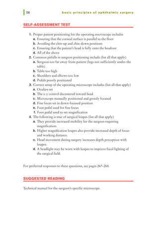 basic principles of ophthalmic surgery
SELF-ASSESSMENT TEST
1. Proper patient positioning for the operating microscope includes
a. Ensuring that the corneal surface is parallel to the floor
b. Avoiding the chin-up and chin-down positions
c. Ensuring that the patient's head is fully onto the headrest
d. All of the above
2. Common pitfalls in surgeon positioning include (list all that apply)
a. Surgeon too far away from patient (legs not sufficiently under the
table)
b. Table too high
c. Shoulders and elbows too low
d. Pedals poorly positioned
3. Correct setup of the operating microscope includes (list all that apply)
a. Oculars set
b. The x-y control decentered toward head
c. Microscope manually positioned and grossly focused
d. Fine focus set in down-focused position
e. Foot pedal used for fine focus
f. Foot pedal used to set magnification
4. The following is true of surgicalloupes (list all that apply)
a. They provide increased mobility for the surgeon requiring
magnification.
b. Higher magnification loupes also provide increased depth of focus
and working distance.
c. Head movement during surgery increases depth perception with
loupes.
d. A headlight may be worn with loupes to improve focal lighting of
the surgical field.
For preferred responses to these questions, see pages 267-268.
SUGGESTED READING
Technical manual for the surgeon's specific microscope.
 