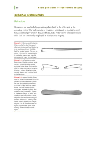 basic principles of ophthalmic surgery
SURGICAL INSTRUMENTS
Retractors
Retractors are used to help open the eyelids, both in the office and in the
operating room. The wide variety of retractors introduced in medical school
for general surgery are not discussed here, but a wide variety of modifications
exist that are commonly employed in oculoplastic surgery.
Figure 5.1. Desmarres lid retractor.
Often used when the lids cannot
otherwise be opened (eg, lid edema)
or in double everting of the lid to
look for foreign bodies. This is a very
useful instrument to have available
in evaluating trauma and is a vital
component of many "on-call bags.•
Figure 5.2. Jaffe wire retractor.
Pair shown. Used in ruptured globe
surgery to avoid applying undue
pressure to the globe. Also can be
used in many oculoplastic surgeries
to retracttissues. Attached to the
surgical drapes with a rubber band
and a hemostat.
Figure 5.3. Jaeger lid plate. Often
used to retract tissues away from the
globe in orbital procedures, protect
the eye during eyelid procedures,
and used to help evert the eyelid.
Come in a wide variety of sizes
and si)'les. Available in plastic and
stainless steel (malleable). Shown
is the Berke-Jaeger lid plate, with
stainless steel matte finish. Some
lid plates have a special coating to
prevent reflection of the C02 laser.
When coated properly, the Jaeger
lid plate can be inserted underthe
eyelid to protect the globe while
making laser incisions into the
eyelid.
-
 
