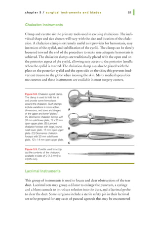 chapter 5 I surgical Instruments and blades
Chalazion Instruments
Clamp and curette are the primary tools used in excising chalazions. The indi-
vidual shape and size chosen will vary with the size and location of the chala-
zion. A chalazion clamp is extremely useful as it provides for hemostasis, easy
inversion of the eyelid, and stabilization of the eyelid. The clamp can be slowly
loosened toward the end of the procedure to make sure adequate hemostasis is
achieved. The chalazion clamps are traditionally placed with the open end on
the posterior aspect of the eyelid, allowing easy access to the posterior lamella
when the eyelid is everted. The chalazion clamp can also be placed with the
plate on the posterior eyelid and the open side on the skin; this prevents inad-
vertent trauma to the globe when incising the skin. Many medical specialties
use curettes and these instruments are available in most surgery centers.
F~gure 5.8. Chalazion eyelid clamp.
The damp is used to hold the lid
and provide some hemostasis
around the chalazion. Such clamps
include variations in cross action,
dimensions, and sizes and shapes
of the upper and lower "plates.•
(A) Desmanes chalazion forceps with
31 mm solid lawer plate, 12x 20 mm
open upper plate. (B) Lambert
chalazion forceps with large, round,
solid lower plate, 16 mm open upper
plate. (C) Desmarres chalazion
forceps with 20 mm solid lower
plate, 12 x 14 mm open upper plate.
F~gure 5.9. Curette used to scoop
out the contents of the chalazion;
available in sizes of 0 (1 .5 mm) to
4 (3.5 mm).
Lacrimal Instruments
A
B
c
This group ofinstruments is used to locate and clear obstructions of the tear
duct. Lacrimal sets may group a dilator to enlarge the punctum, a syringe
and a blunt cannula to introduce solution into the duct, and a lacrimal probe
to clear the duct. Some surgeons include a sterile safety pin in their lacrimal
set to be prepared for any cases ofpunctal agenesis that may be encountered
 