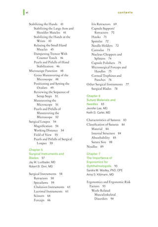 Ivi
Stabilizing the Hands 41
Stabilizing the Large Arm and
Shoulder Muscles 41
Stabilizing the Hands at the
Wrists 43
Relaxing the Small Hand
Muscles 45
Dampening Tremor With
Counter Touch 46
Pearls and Pitfalls of Hand
Stabilization 46
Microscope Function 48
Gross Maneuvering of the
Microscope 48
Positioning and Setting the
Oculars 49
Reviewing the Sequence of
Setup Steps 51
Maneuvering the
Microscope 51
Pearls and Pitfalls of
Maneuvering the
Microscope 52
Surgical Loupes 54
Magnification 54
Working Distance 54
Field of View 55
Pearls and Pitfalls of Surgical
Loupes 55
Chapter 5
Surgical Instruments and
Blades 57
Jay M. Lustbader, MD
Robert B. Dinn, MD
Surgical Instruments 58
Retractors 58
Speculums 59
Chalazion Instruments 61
Lacrimal Instruments 61
Scissors 64
Forceps 66
Iris Retractors 69
Capsule Support/
Retractors 70
Hooks 71
Spatulas 72
contents
Needle Holders 72
Cannulas 73
Nucleus Choppers and
Splitters 74
Capsule Polishers 75
Microsurgical Forceps and
Handles 75
Corneal Trephines and
Punches 76
Other Surgical Instruments 77
Surgical Blades 78
Chapter 6
Suture Materials and
Needles 83
Jennifer Lee, MD
Keith D. Carter, MD
Characteristics of Sutures 83
Classification of Sutures 84
Material 84
Internal Structure 84
Absorbability 85
Suture Size 88
Needles 89
Chapter 7
The Importance of
Ergonomics for
Ophthalmologists 93
Sandra M. Woolley, PhD, CPE
Anna S. Kitzmann, MD
Ergonomics and Ergonomic Risk
Factors 93
Work-Related
Musculoskeletal
Disorders 94
 