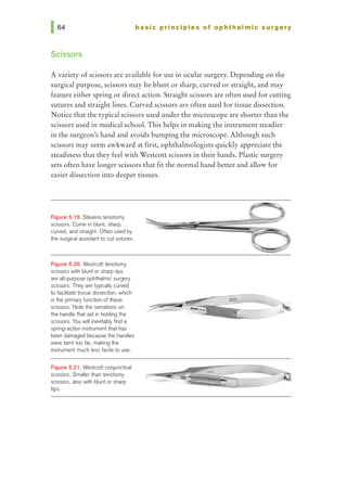 basic principles of ophthalmic surgery
Scissors
A variety of scissors are available for use in ocular surgery. Depending on the
surgical purpose, scissors may be blunt or sharp, curved or straight, and may
feature either spring or direct action. Straight scissors are ohen used for cutting
sutures and straight lines. Curved scissors are ohen used for tissue dissection.
Notice that the typical scissors used under the microscope are shorter than the
scissors used in medical school. This helps in making the instrument steadier
in the surgeon's hand and avoids bumping the microscope. Although such
scissors may seem awkward at first, ophthalmologists quickly appreciate the
steadiness that they feel with Westcott scissors in their hands. Plastic surgery
sets often have longer scissors that fit the normal hand better and allow for
easier dissection into deeper tissues.
Figure 5.19. Stevens tenotomy
scissors. Come in blunt, sharp,
curved, and straight. Often used by
the surgical assistant 1D cut sutures.
Figure 5.20. Westcott tenotomy
scissors with blunt or sharp tips
are all-purpose ophthalmic surgery
scissors. They are typically curved
to facilitate tissue dissection, which
is the primal)' function of these
scissors. Note the serrations on
the handle that aid in holding the
scissors. You will inevitably flnd a
spring-action instrumentthat has
been damaged because the handles
were bent too far, making the
instrument much less fadle to use.
Figure 5.21. Westcott conjunctival
scissors. Smaller than tenotomy
scissors, also with blunt or sharp
tips.
 