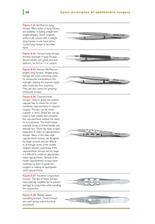 168 basic principles of ophthalmic surgery
Figure 5.33. McPherson tying
forceps. Many styles of tying forceps
are available, including straight and ~===~~~~~:~:5~~;;;=~=;)
angled designs. Some surgeons
preferto tie sutures with a straight •
tying forceps in one hand and a
curved tying forceps in the other
hand.
Figure 5.34. Tennant tying forceps.
Another example of tying forceps.
Round handle with guide pins and
platform, for 9-0 to 11-0suh.Jres.
Figure 5.35. Kelman-McPherson
angled tying forceps. Angled tying
forceps are most commonly used
for intraocular manipulations (for
example, placing the superior haptic
with intraocular lens insertion).
They are also useful for grasping
intraocular tissues.
Figure 5.36. Capsulorrhexis
forceps. Used to grasp the anterior
capsule flap to createthe drcular
curvilinear capsulorrhexis in cataiact
surgery. The tips can be sharp,
cupped, or blunt. Sharp tips can be
used to both initiate and complete
the capsulorrhexis without the need
for a cystotome. This Kraft Utrata
example shows a 3-hole handle and
delicate tips. There has been a rapid
expansion of styles of capsulorrhexis
forceps. Many ofthe older-style
capsulorrhexis forceps are designed
for largerwounds and are difficult
to fit through some ofthe smaller
cataract wounds used today. If the
capsulorrhexis forceps are too large,
it is difficult to create an appropriate-
sized capsulorrhexis. Several of the
nevver capsulorrhexis forceps have
markings on them to guide the
surgeon in making an appropriate-
sized capsulorrhexis.
Figure 5.37. Fechtner conjunctival
forceps. The tips of these forceps
have specially modified tips to prevent
damage to conjunctiva while handling
the conjunctiva.
Figure 5.38. Walzke sleeve
spreading forceps. These forceps
are used during scleral buckling
procedures.
t
 