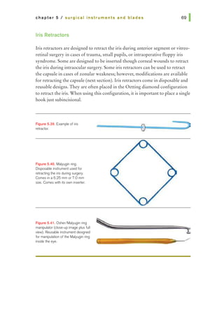 chapter 5 I surgical Instruments and blades
Iris Retractors
Iris retractors are designed to retract the iris during anterior segment or vitreo-
retinal surgery in cases of trauma, small pupils, or intraoperative floppy iris
syndrome. Some are designed to be inserted though corneal wounds to retract
the iris during intraocular surgery. Some iris retractors can be used to retract
the capsule in cases of zonular weakness; however, modifications are available
for retracting the capsule (next section). Iris retractors come in disposable and
reusable designs. They are often placed in the Oetting diamond configuration
to retract the iris. When using this configuration, it is important to place a single
hook just subincisional.
F~gure 5.39. Example of iris
retractor.
Figure 5.40. Malyugin ring.
Disposable instrument used for
retracting the iris during surgery.
Comes in a 6.25 mm or 7.0 mm
size. Comes with its own inserter.
Figure 5.41. Osher/Malyugin ring
manipulator (close-up image plus full
view). Reusable instrument designed
for manipulation of the Malyugin ring
inside the eye.
 