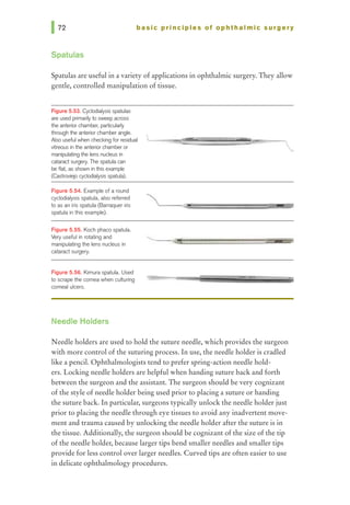 basic principles of ophthalmic surgery
Spatulas
Spatulas are useful in a variety of applications in ophthalmic surgery. They allow
gentle, controlled manipulation of tissue.
Figure 5.53. Cyclodialysis spab.Jias
are used primarilyto sweep across
the an1eriorchamber; particularfy
through the anterior chamberangle.
Also useful when checking for residual
vitreous in the an1eriorchamberor
manipulating the lens nucleus in
ca1alact surgery. The spatulacan
be flat, as shown in this example
(Castroviejo qclodialysis spatula).
Figure 5.54. Example of a round
cyclodialysis spatula, also referred
to as an iris spatula (Barraquer iris
spatula in this example).
Figure 5.55. Koch phaco spatula.
Very useful in rotating and
manipulating the lens nucleus in
catarad surgery.
Figure 5.56. Kimura spatula. Used
to scrape the corneawhen culturing
corneal ulcers.
Needle Holders
Needle holders are used to hold the suture needle, which provides the surgeon
with more control ofthe suturing process. In use, the needle holder is cradled
like a pencil. Ophthalmologists tend to prefer spring-action needle hold-
ers. Locking needle holders are helpful when handing suture back and forth
between the surgeon and the assistant. The surgeon should be very cognizant
of the style of needle holder being used prior to placing a suture or handing
the suture back. In particular, surgeons typically unlock the needle holder just
prior to placing the needle through eye tissues to avoid any inadvertent move-
ment and trauma caused by unlocking the needle holder after the suture is in
the tissue. Additionally, the surgeon should be cognizant ofthe size of the tip
of the needle holder, because larger tips bend smaller needles and smaller tips
provide for less control over larger needles. Curved tips are often easier to use
in delicate ophthalmology procedures.
 