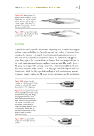 chapter 5 I surgical Instruments and blades
F~gure 5.57. Needle holders for
suturing can be straight orcurved.
Additionally, they can be supplied
wiih or wiihout a lock, to hold the
needle in place in ihejaws. The
example shown here is a cuNed
Banaquer needle holder.
F~gure 5.58. Example of a straight
needle holder with straight, standard
jaws and lock (Castroviejo).
Cannulas
Cannulas are small, tube-like instruments frequently used in ophthalmic surgery
to inject or extract fluid or air. Cannulas are used for a variety ofpurposes, from
irrigating the lacrimal system, to hydrodissection, to keeping the cornea wet.
The wide variety ofavailable instruments reflects the wide variety of applica-
tions. The gauge ofthe cannula affects the force offluid that is expelled from the
tip based on the pressure the surgeon places on the syringe. The smaller tip of a
30-gauge cannulaprovides a strong force with a small amount offluid, which is
why many surgeons prefer to use a 27- or25-gauge cannula for hydrodissection.
On the other hand, the 25-gauge tip is too large to hydrate the corneal wounds
in cataract surgery, making the 30-gauge tip more preferable for this application.
Figure 5.59. Anterior chamber
inigating cannula. Example of Knolle
inigating cannula with 45° angled
tip, available in different gauges.
Figure5.60. J-shaped hydrodisseclion
cannula Hydrodisseclion cannulae are
available wi1h a variety of tip designs,
allowing impn:wed access under
the subincisional anteriorcapsular
edge. Subincisional hydrodissection
can improve subincisional cortex
removal and can also allowthe
nucleusto prolapse anteriorty during
hydrodissection. Additionally, the
J-shaped hydrodissedion cannula
allows for easier removal of
subincisional cortex.
F~gure 5.81. Example of a flat-
shaped hydrodissedion cannula
(Seeley).
 