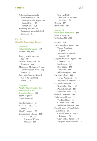 contents
Adopting Ergonomically
Friendly Practices 94
In the Operating Room 94
In the Office 103
In the Clinic 104
Reducing Your Risk of
Developing Musculoskeletal
Disorders 111
Part Ill
Specific Aspects of Surgery
ChapterS
Patient Safety Issues 117
Andrew G. Lee, MD
Surgery on the Incorrect
Eye 117
Incorrect Intraocular Lens
Placement 119
Minimizing Medication Errors:
Communication about Drug
Orders 121
Preventing Surgeon-Related
Fire in the Operating
Room 123
Chapter 9
Aseptic Technique and the
Sterile Field in the
Operating Room 131
Scott C. Sigler, MD
Ensa K. Pillow, MD
Skin Preparation 131
Application of Antiseptic
Agents 132
Hand Scrubbing 133
Gowning and Gloving 135
Gown and Glove
Procedure With an
Assistant 135
Gown and Glove
Procedure Without an
Assistant 135
Draping 137
Sterile Field 137
Chapter 10
Ophthalmic Anesthesia 141
Steven J. Gedde, MD
Yunhee Lee, MD, MPH
Sedation 141
Local Anesthetic Agents 142
Topical Anesthetic
Agents 142
Intraocular Anesthetic
Agents 144
Regional Anesthetic Agents 144
Lidocaine 145
Mepivacaine 145
Bupivacaine 145
Etidocaine 145
Adjuvant Agents 145
Local Anesthesia 146
Topical Anesthesia 147
Intraocular Anesthesia 148
Regional Anesthesia 148
Retrobulbar Block 149
Peribulbar Block 151
Parabulbar Block 153
General Anesthesia 153
Facial Nerve Blocks 155
Van Lint Block 155
O'Brien Block 155
Nadbath-Ellis Block 156
Complications of Ophthalmic
Anesthesia 156
Complications of Orbital
Injection 156
Oculocardiac Reflex 158
Malignant Hyperthermia 158
 