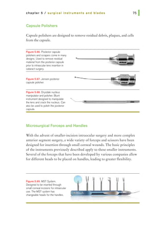 chapter 5 I surgical instruments and blades
Capsule Polishers
Capsule polishers are designed to remove residual debris, plaques, and cells
from the capsule.
F~gura 5.68. Posterior capsule
polishers and scrapers come in many
designs. Used to remove residual
material from the posterior capsule
priorto intraocular lens insertion in
cataract surgery.
Figure 5.67. Jensen posterior
capsule polisher.
F~gure 5.68. Drysdale nucleus
manipulator and polisher. Blunt
instrument designed to manipulate
the lens and crackthe nudeus. Can
also be used to polish the posterior
capsule.
Microsurgical Forceps and Handles
With the advent of smaller-incision intraocular surgery and more complex
anterior segment surgery, a wide variety of forceps and scissors have been
designed for insertion through small corneal wounds. The basic principles
of the instruments previously described apply to these smaller instruments.
Several of the forceps that have been developed by various companies allow
for different heads to be placed on handles, leading to greater flexibility.
F'~gure 5.69. MST System.
Designed to be inserted through
small corneal indsions for intraocular
use. The MST system has
changeable heads for the handles.
 