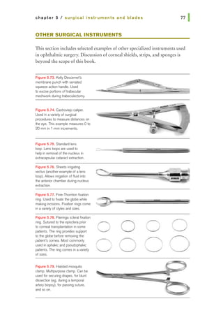 chapter 5 I surgical instruments and blades
OTHER SURGICAL INSTRUMENTS
This section includes selected examples of other specialized instruments used
in ophthalmic surgery. Discussion of corneal shields, strips, and sponges is
beyond the scope of this book.
Figure 5.73. Kelly Descemet's
memb~epunchwtthsemared
squeeze action handle. Used
to excise portions of trabecular
meshwork during trabeculectomy.
Figure 5.74. Castroviejo caliper.
Used in avariety of surgical
procedures to measure distances on
the eye. This example measures 0 to
20 mm in 1-mm increments.
Figure 5.75. S1andard lens
loop. Lens loops are used to
help in removaJ of the nucleus in
extracapsular cataract extraction.
Figure 5.76. Sheets irrigating
vectus (another example of a lens
loop). Allows irrigation of fluid into
the anrelior chamber during nucleus
extraction.
Figure 5.77. Fine-Thornton fixation
ring. Used to fixate the globe while
making incisions. Fixation rings come
in a variety of styles and sizes.
Figure 5.78. Flieringa scleral fixation
ring. Sutured to the episclera prior
to corneal transplantation in some
patients. The ring provides support
to the globe before removing the
patient's cornea. Most commonly
used in aphakic and pseudophakic
patients. The ring comes in avariety
of sizes.
Figure 5.79. Halsted mosquito
damp. Multipurpose clamp. Can be
used for securing drapes, for blunt
dissection (eg, during a temporal
artery biopsy), for passing suture,
and so on.
0 0
0
 