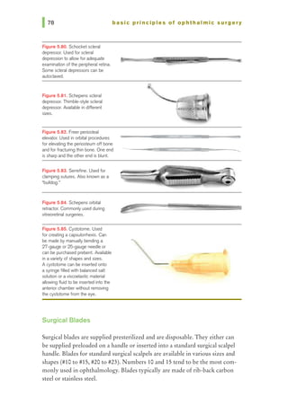 Figure 5.80. Schocket scleral
depressor. Used for scleral
depression to allow for adequate
examination of1he peripheral retina.
Some scleral depressors can be
autoclaved.
Figure 5.81. Schepens scleral
depressor. Thimble-style scleral
depressor. Available in different
sizes.
basic principles of ophthalmic surgery
Figura 5.82. Freer periosteal
elevator. Used in orbital procedures
for elevating 1he periosteum off bone
and for fracturing thin bone. One end
is sharp and 1he other end is blunt.
Figure 5.83. Serrefine. Used for
damping sutures. Also known as a
"bulldog.•
Figure 5.84. Schepens orbital
retractor. Commonly used during
vitreoretinal surgeries.
Figure 5.85. Cystotome. Used
for creating a capsulorrhexis. Can
be made by manually bending a
27-gauge or 25-gauge needle or
can be purchased prebent. Available
in avariety of shapes and sizes.
A cystotome can be inserted onto
a syringe filled wi1h balanced salt
solution or aviscoelastic material
allowing fluid to be inserted into the
anterior chamber without removing
1he cystotome from 1he eye.
Surgical Blades
Surgical blades are supplied presterilized and are disposable. They either can
be supplied preloaded on a handle or inserted into a standard surgical scalpel
handle. Blades for standard surgical scalpels are available in various sizes and
shapes (#10 to #15, #20 to #23). Numbers 10 and 15 tend to be the most com-
monly used in ophthalmology. Blades typically are made of rib-back carbon
steel or stainless steel.
 