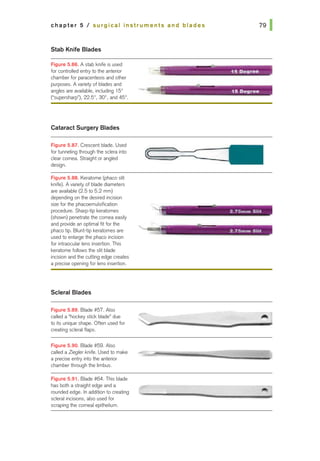 chapter 5 I surgical instruments and blades
Stab Knife Blades
Figure 5.88. A stab knife is used
for controlled entry to the anterior
chamber for paracentesis and other
purposes. A varie1y of blades and
angles are available, including 15°
("supersharp"), 22.5°, 30°, and 45°,
Cataract Surgery Blades
Figure 5.87. Crescent blade. Used
for tunneling through the sclera into
dear comea. Straight or angled
design.
Figure 5.88. Keratome (phaco slit
knife). A varie1y of blade diameters
are available (2.5 to 5.2 mm)
depending on the desired incision
size for the phacoemulsification
procedure. Shwp-tip keratomes
(shown) penetrate the cornea easily
and provide an optimal fit for the
phaco tip. Blunt-iip keratomes are
used to enlarge the phaco incision
for intraocular lens insertion. This
keratome follows the slit blade
incision and the cutting edge creates
a precise opening for lens insertion.
Scleral Blades
Figure 5.89. Blade #57. Also
called a "hockey stick blade" due
to its unique shape. Often used for
creating scleral flaps.
Figure 5.90. Blade #59. Also
called a Zieglerknffe. Used to make
a precise entry into the anterior
chamber through the limbus.
Figure 5.91. Blade #64. This blade
has both a straight edge and a
rounded edge. In addition to creating
scleral incisions, also used for
scraping the corneal epithelium.
• • • I - - ...
.:"' 15 D11111roo
- -·· · -
.-:-~ • :2.75mm Slit
 