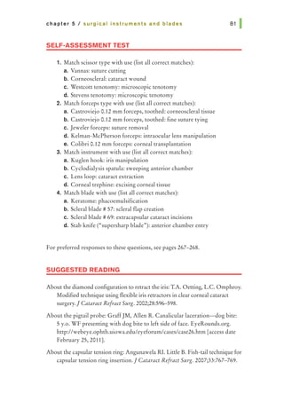 chapter 5 I surgical instruments and blades
SELF-ASSESSMENT TEST
1. Match scissor type with use {list all correct matches):
a. Vannas: suture cutting
b. Corneoscleral: cataract wound
c. Westcott tenotomy: microscopic tenotomy
d. Stevens tenotomy: microscopic tenotomy
2. Match forceps type with use (list all correct matches):
a. Castroviejo 0.12 mm forceps, toothed: corneoscleral tissue
b. Castroviejo 0.12 mm forceps, toothed: fine suture tying
c. Jeweler forceps: suture removal
d. Kelman-McPherson forceps: intraocular lens manipulation
e. Colibri 0.12 mm forceps: corneal transplantation
3. Match instrument with use {list all correct matches):
a. Kuglen hook: iris manipulation
b. Cyclodialysis spatula: sweeping anterior chamber
c. Lens loop: cataract extraction
d. Corneal trephine: excising corneal tissue
4. Match blade with use (list all correct matches):
a. Keratome: phacoemulsification
b. Scleral blade# 57: scleral flap creation
c. Scleral blade # 69: extracapsular cataract incisions
d. Stab knife ("supersharp blade"): anterior chamber entry
For preferred responses to these questions, see pages 267-268.
SUGGESTED READING
About the diamond configuration to retract the iris: T.A. Oetting, L.C. Omphroy.
Modified technique using flexible iris retractors in clear corneal cataract
surgery.] Cataract Refract Surg. 2002;28:596-598.
About the pigtail probe: GraffJM, Allen R. Canalicular laceration-dog bite:
5 y.o. WF presenting with dog bite to left side of face. EyeRounds.org.
http://webeye.ophth.uiowa.edu/eyeforum/cases/case26.htm [access date
February 25, 2011].
About the capsular tension ring: Angunawela RI. Little B. Fish-tail technique for
capsular tension ring insertion.] Cataract Refract Surg. 2007;33:767-769.
 