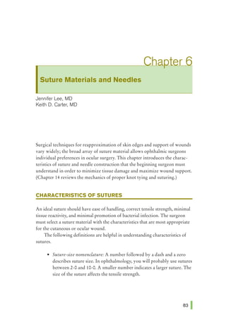 Suture Materials and Needles
Jennifer Lee, MD
Keith D. Carter, MD
Surgical techniques for reapproximation of skin edges and support of wounds
vary widely; the broad array of suture material allows ophthalmic surgeons
individual preferences in ocular surgery. This chapter introduces the charac-
teristics of suture and needle construction that the beginning surgeon must
understand in order to minimize tissue damage and maximize wound support.
(Chapter 14 reviews the mechanics of proper knot tying and suturing.)
CHARACTERISTICS OF SUTURES
An ideal suture should have ease of handling, correct tensile strength, minimal
tissue reactivity, and minimal promotion of bacterial infection. The surgeon
must select a suture material with the characteristics that are most appropriate
for the cutaneous or ocular wound.
The following definitions are helpful in understanding characteristics of
sutures.
• Suture-size nomenclature: A number followed by a dash and a zero
describes suture size. In ophthalmology, you will probably use sutures
between 2-0 and 10-0. A smaller number indicates a larger suture. The
size of the suture affects the tensile strength.
 