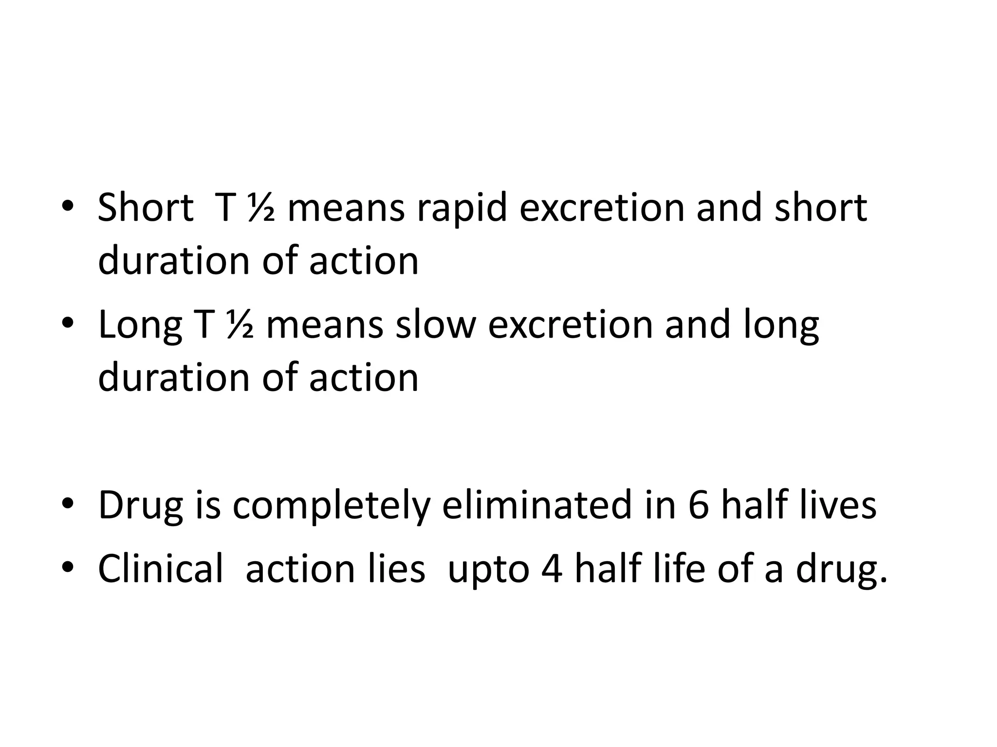• Short T ½ means rapid excretion and short
duration of action
• Long T ½ means slow excretion and long
duration of action
• Drug is completely eliminated in 6 half lives
• Clinical action lies upto 4 half life of a drug.
 