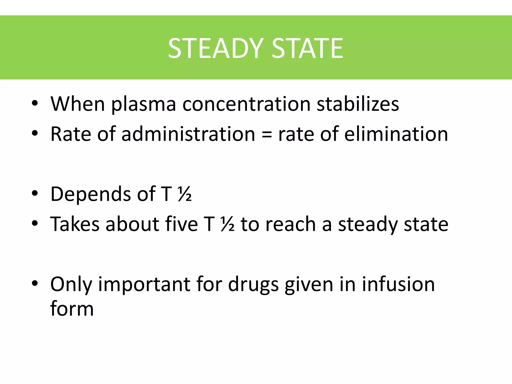 STEADY STATE
• When plasma concentration stabilizes
• Rate of administration = rate of elimination
• Depends of T ½
• Takes about five T ½ to reach a steady state
• Only important for drugs given in infusion
form
 