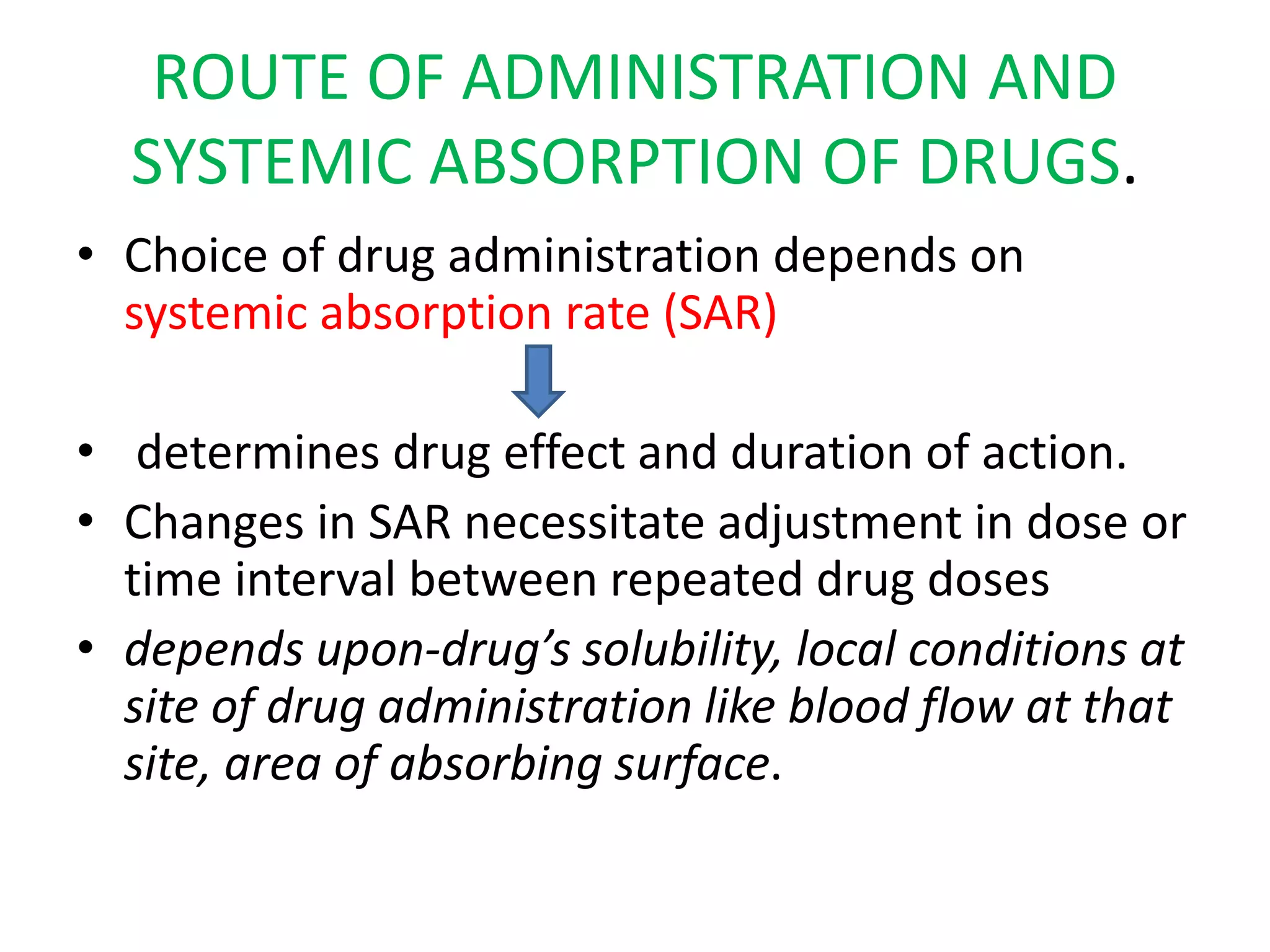 ROUTE OF ADMINISTRATION AND
SYSTEMIC ABSORPTION OF DRUGS.
• Choice of drug administration depends on
systemic absorption rate (SAR)
• determines drug effect and duration of action.
• Changes in SAR necessitate adjustment in dose or
time interval between repeated drug doses
• depends upon-drug’s solubility, local conditions at
site of drug administration like blood flow at that
site, area of absorbing surface.
 