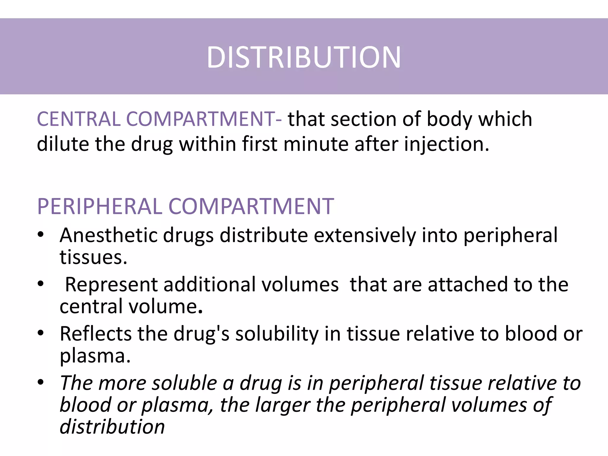 DISTRIBUTION
CENTRAL COMPARTMENT- that section of body which
dilute the drug within first minute after injection.
PERIPHERAL COMPARTMENT
• Anesthetic drugs distribute extensively into peripheral
tissues.
• Represent additional volumes that are attached to the
central volume.
• Reflects the drug's solubility in tissue relative to blood or
plasma.
• The more soluble a drug is in peripheral tissue relative to
blood or plasma, the larger the peripheral volumes of
distribution
 