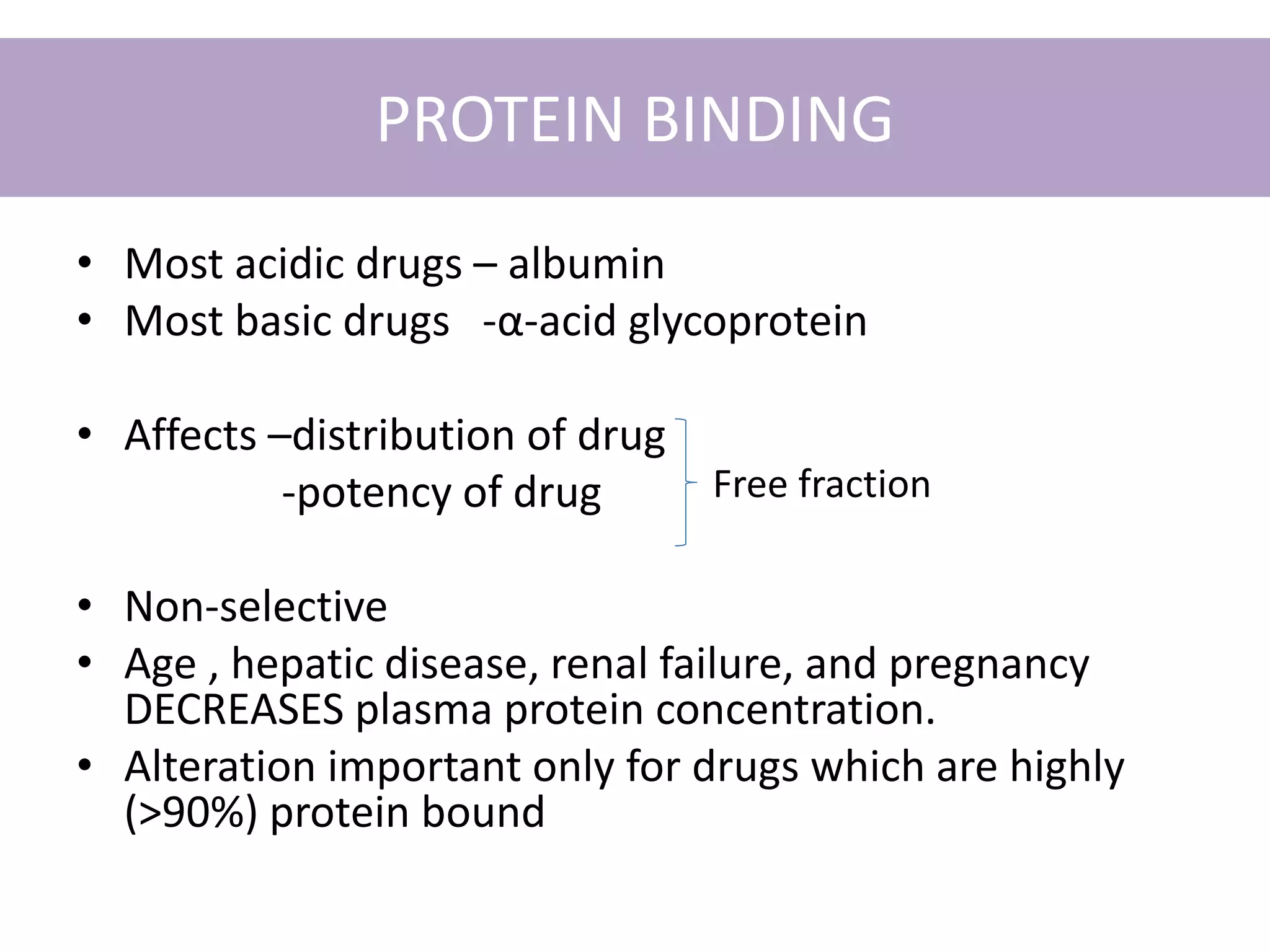 PROTEIN BINDING
• Most acidic drugs – albumin
• Most basic drugs -α-acid glycoprotein
• Affects –distribution of drug
-potency of drug
• Non-selective
• Age , hepatic disease, renal failure, and pregnancy
DECREASES plasma protein concentration.
• Alteration important only for drugs which are highly
(>90%) protein bound
Free fraction
 