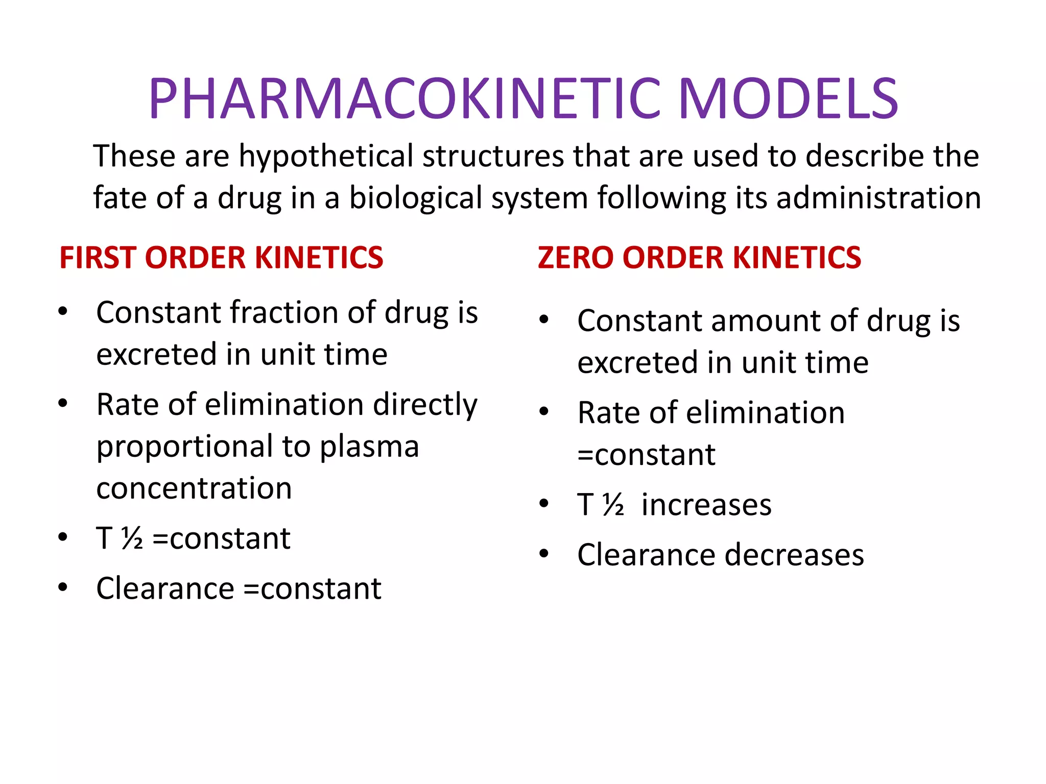 PHARMACOKINETIC MODELS
FIRST ORDER KINETICS
• Constant fraction of drug is
excreted in unit time
• Rate of elimination directly
proportional to plasma
concentration
• T ½ =constant
• Clearance =constant
ZERO ORDER KINETICS
• Constant amount of drug is
excreted in unit time
• Rate of elimination
=constant
• T ½ increases
• Clearance decreases
These are hypothetical structures that are used to describe the
fate of a drug in a biological system following its administration
 