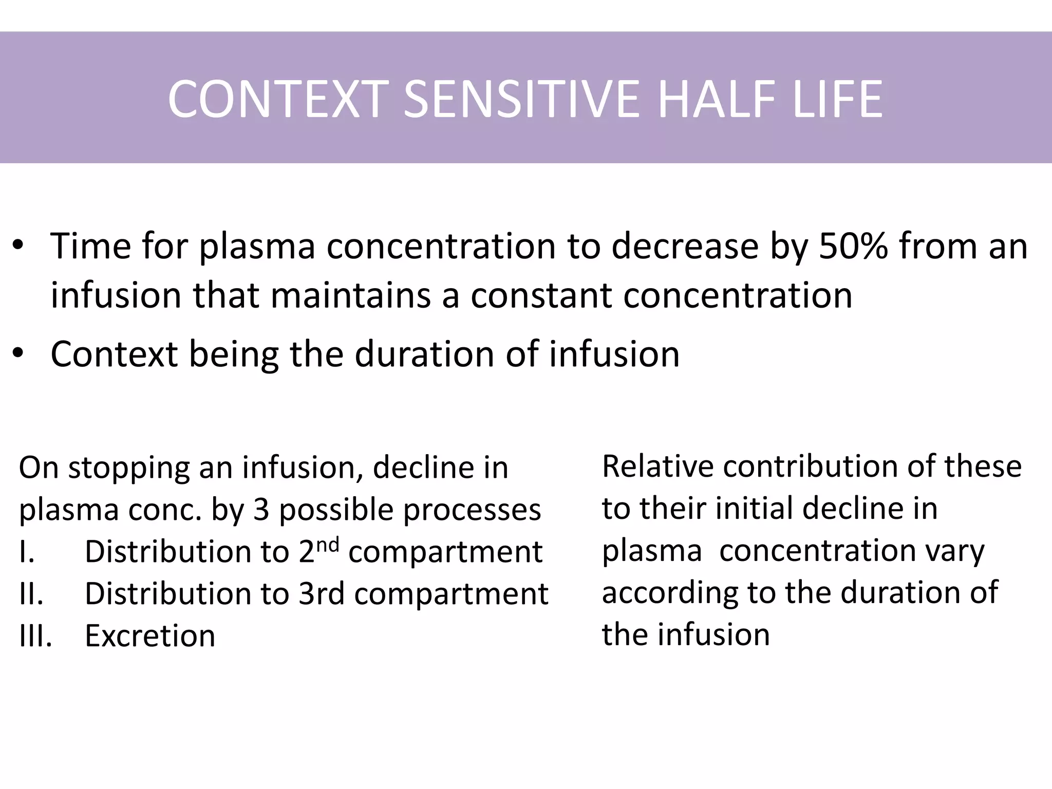 CONTEXT SENSITIVE HALF LIFE
• Time for plasma concentration to decrease by 50% from an
infusion that maintains a constant concentration
• Context being the duration of infusion
On stopping an infusion, decline in
plasma conc. by 3 possible processes
I. Distribution to 2nd compartment
II. Distribution to 3rd compartment
III. Excretion
Relative contribution of these
to their initial decline in
plasma concentration vary
according to the duration of
the infusion
 