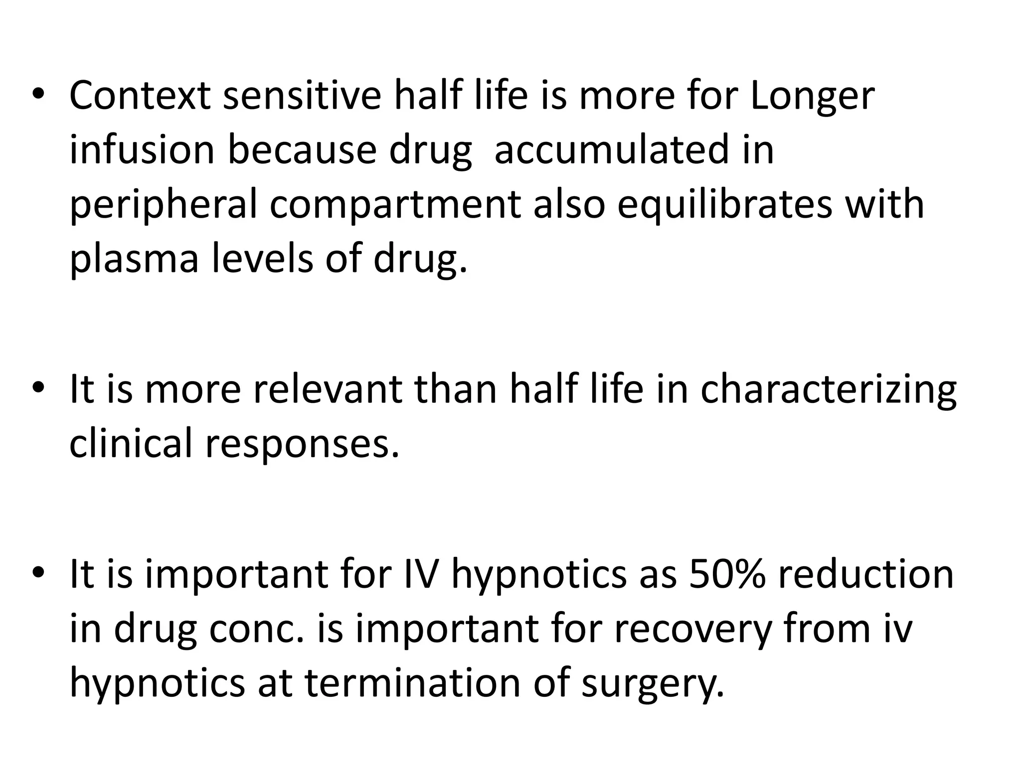 • Context sensitive half life is more for Longer
infusion because drug accumulated in
peripheral compartment also equilibrates with
plasma levels of drug.
• It is more relevant than half life in characterizing
clinical responses.
• It is important for IV hypnotics as 50% reduction
in drug conc. is important for recovery from iv
hypnotics at termination of surgery.
 